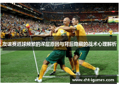 友谊赛进球频繁的深层原因与背后隐藏的战术心理解析 友谊赛进球频繁的深层原因与背后隐藏的战术心理解析