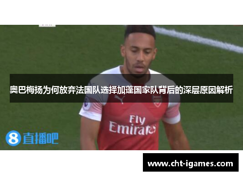 奥巴梅扬为何放弃法国队选择加蓬国家队背后的深层原因解析