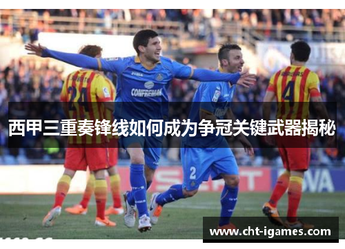西甲三重奏锋线如何成为争冠关键武器揭秘 西甲三重奏锋线如何成为争冠关键武器揭秘