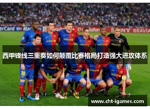 西甲锋线三重奏如何颠覆比赛格局打造强大进攻体系 西甲锋线三重奏如何颠覆比赛格局打造强大进攻体系