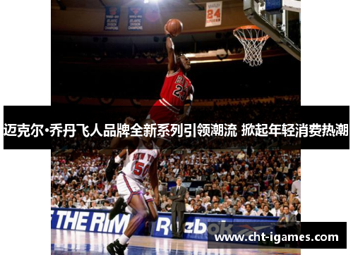 迈克尔·乔丹飞人品牌全新系列引领潮流 掀起年轻消费热潮 迈克尔·乔丹飞人品牌全新系列引领潮流 掀起年轻消费热潮