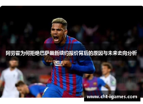 阿劳霍为何拒绝巴萨最新续约报价背后的原因与未来去向分析 阿劳霍为何拒绝巴萨最新续约报价背后的原因与未来去向分析