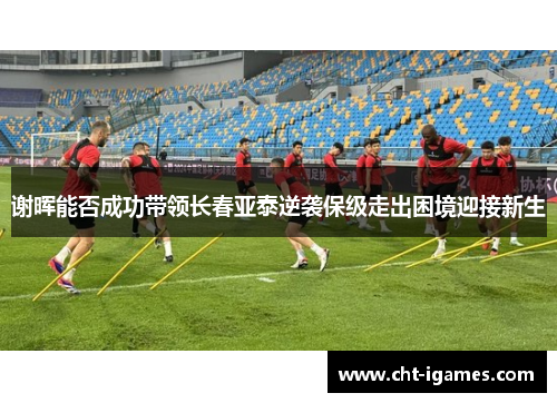 谢晖能否成功带领长春亚泰逆袭保级走出困境迎接新生 谢晖能否成功带领长春亚泰逆袭保级走出困境迎接新生