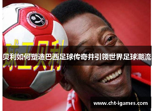贝利如何塑造巴西足球传奇并引领世界足球潮流