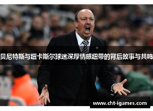 贝尼特斯与纽卡斯尔球迷深厚情感纽带的背后故事与共鸣 贝尼特斯与纽卡斯尔球迷深厚情感纽带的背后故事与共鸣