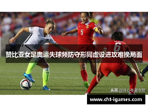 赞比亚女足奥运失球频防守形同虚设进攻难挽局面