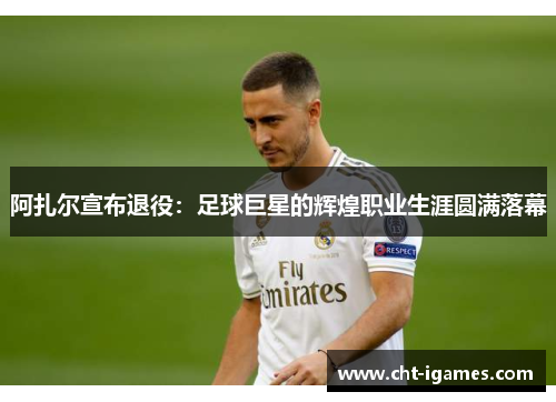 阿扎尔宣布退役：足球巨星的辉煌职业生涯圆满落幕