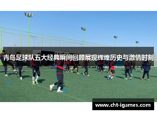 青岛足球队五大经典瞬间回顾展现辉煌历史与激情时刻